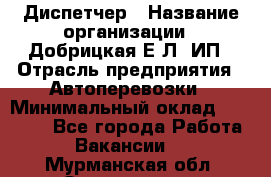 Диспетчер › Название организации ­ Добрицкая Е.Л, ИП › Отрасль предприятия ­ Автоперевозки › Минимальный оклад ­ 20 000 - Все города Работа » Вакансии   . Мурманская обл.,Оленегорск г.